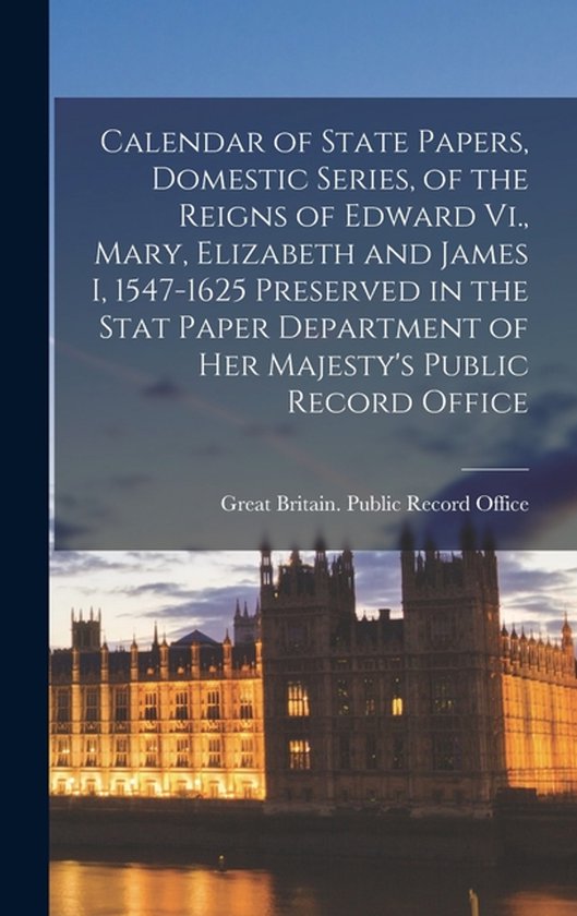 Calendar of State Papers, Domestic Series, of the Reigns of Edward Vi., Mary, Elizabeth and James I, 1547-1625 Preserved in the Stat Paper Department of Her Majesty&rsquo;s Public Record Office